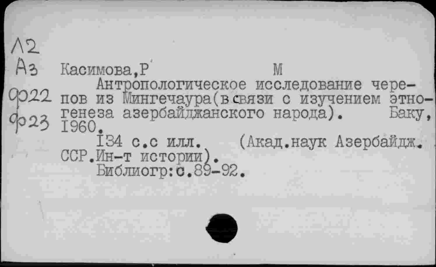 ﻿Касимова, P	М
Антропологическое исследование черепов из Йингечаура(всвязи с изучением этно генеза азербайджанского народа). Баку
Î34 с.с илл. (Акад.наук Азербайдж« ССР.Ин-т истории).
Библиогр: с.89-92.